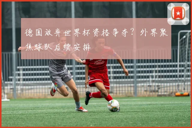 德国放弃世界杯资格争夺？外界聚焦球队后续安排