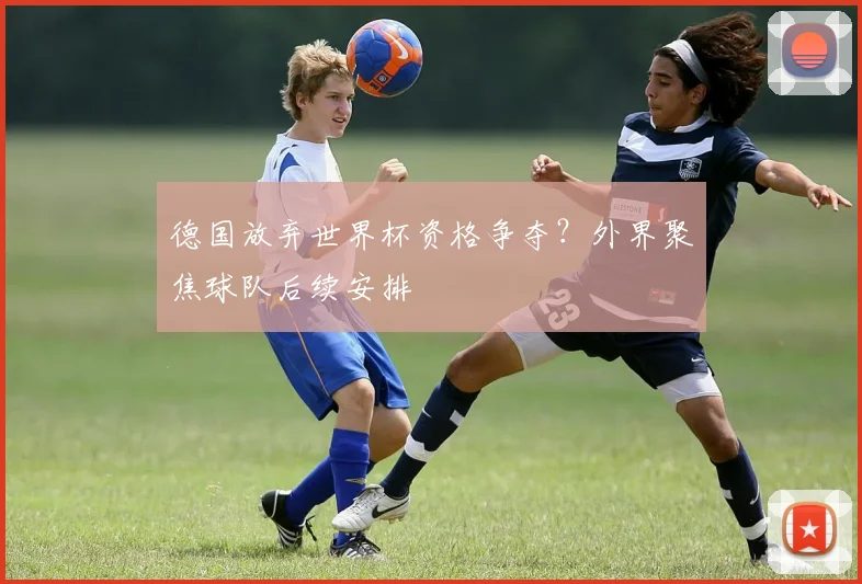 德国放弃世界杯资格争夺？外界聚焦球队后续安排